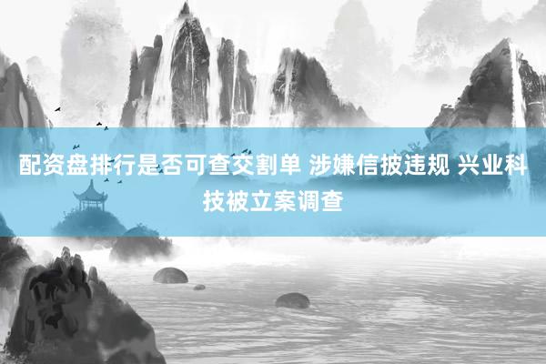配资盘排行是否可查交割单 涉嫌信披违规 兴业科技被立案调查