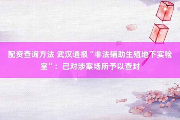配资查询方法 武汉通报“非法辅助生殖地下实验室”：已对涉案场所予以查封