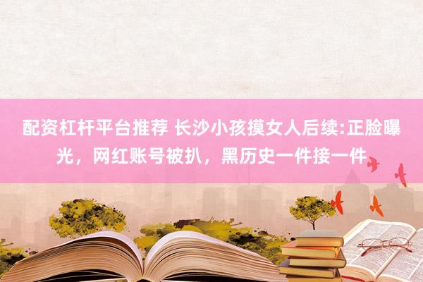 配资杠杆平台推荐 长沙小孩摸女人后续:正脸曝光，网红账号被扒，黑历史一件接一件