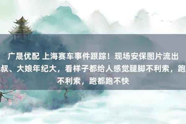 广晟优配 上海赛车事件跟踪！现场安保图片流出，这些大叔、大娘年纪大，看样子都给人感觉腿脚不利索，跑都跑不快