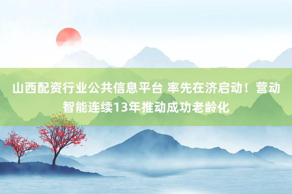 山西配资行业公共信息平台 率先在济启动！营动智能连续13年推动成功老龄化