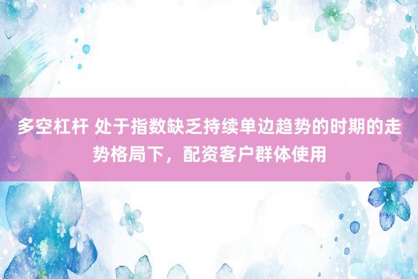 多空杠杆 处于指数缺乏持续单边趋势的时期的走势格局下，配资客户群体使用