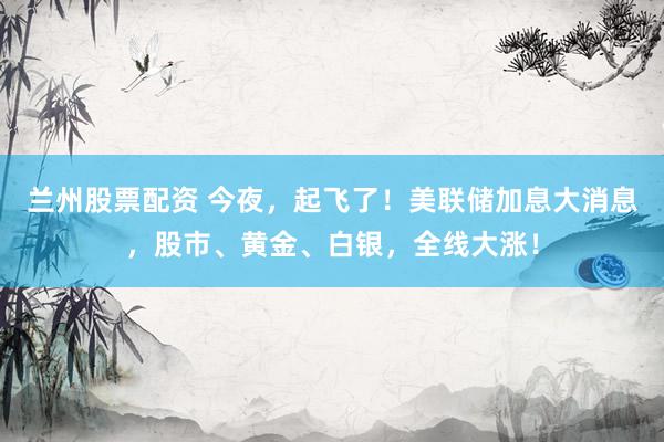 兰州股票配资 今夜，起飞了！美联储加息大消息，股市、黄金、白银，全线大涨！