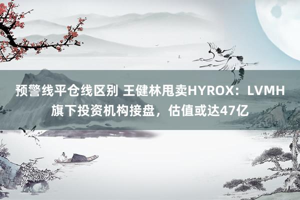 预警线平仓线区别 王健林甩卖HYROX：LVMH旗下投资机构接盘，估值或达47亿