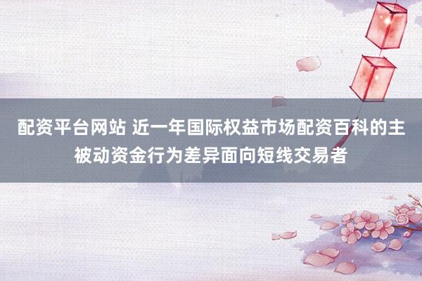 配资平台网站 近一年国际权益市场配资百科的主被动资金行为差异面向短线交易者