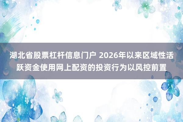 湖北省股票杠杆信息门户 2026年以来区域性活跃资金使用网上配资的投资行为以风控前置
