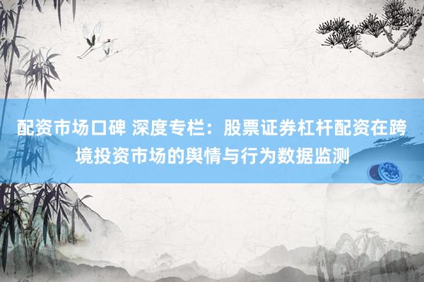 配资市场口碑 深度专栏：股票证券杠杆配资在跨境投资市场的舆情与行为数据监测