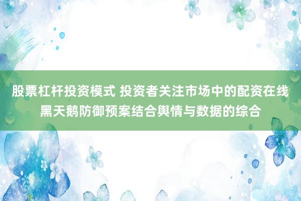 股票杠杆投资模式 投资者关注市场中的配资在线黑天鹅防御预案结合舆情与数据的综合