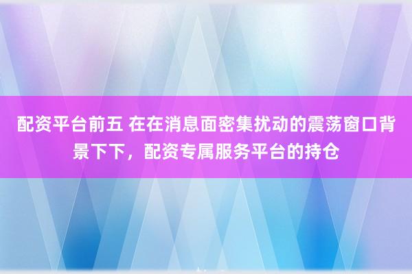 配资平台前五 在在消息面密集扰动的震荡窗口背景下下，配资专属服务平台的持仓