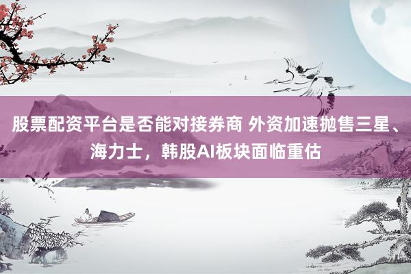 股票配资平台是否能对接券商 外资加速抛售三星、海力士，韩股AI板块面临重估