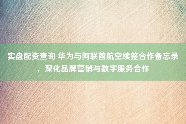 实盘配资查询 华为与阿联酋航空续签合作备忘录，深化品牌营销与数字服务合作