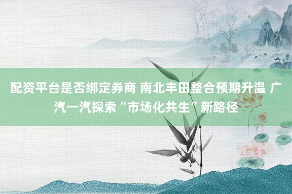 配资平台是否绑定券商 南北丰田整合预期升温 广汽一汽探索“市场化共生”新路径