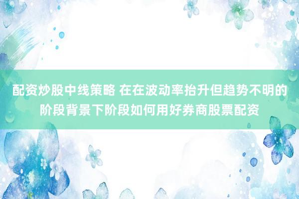 配资炒股中线策略 在在波动率抬升但趋势不明的阶段背景下阶段如何用好券商股票配资