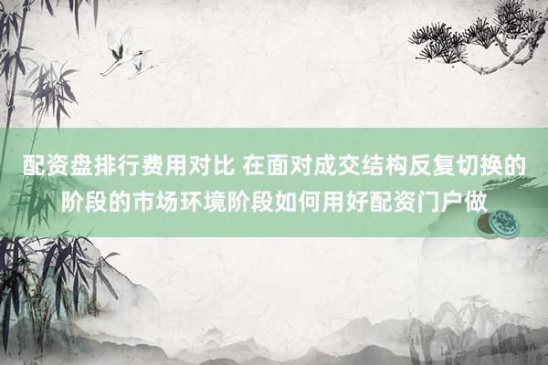 配资盘排行费用对比 在面对成交结构反复切换的阶段的市场环境阶段如何用好配资门户做