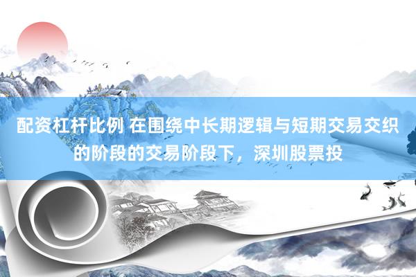 配资杠杆比例 在围绕中长期逻辑与短期交易交织的阶段的交易阶段下，深圳股票投