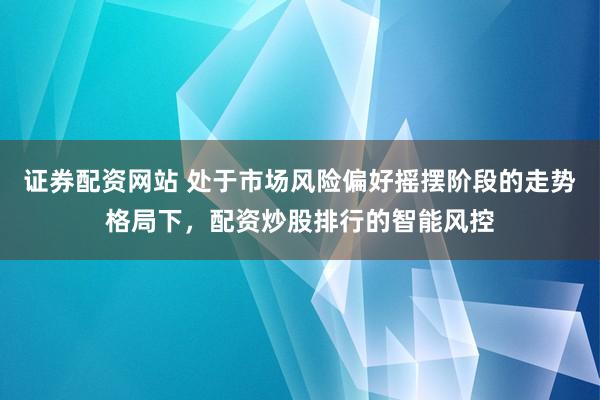 证券配资网站 处于市场风险偏好摇摆阶段的走势格局下，配资炒股排行的智能风控