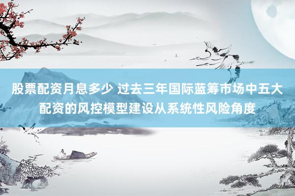 股票配资月息多少 过去三年国际蓝筹市场中五大配资的风控模型建设从系统性风险角度