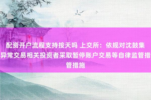 配资开户流程支持按天吗 上交所：依规对沈鼓集团异常交易相关投资者采取暂停账户交易等自律监管措施