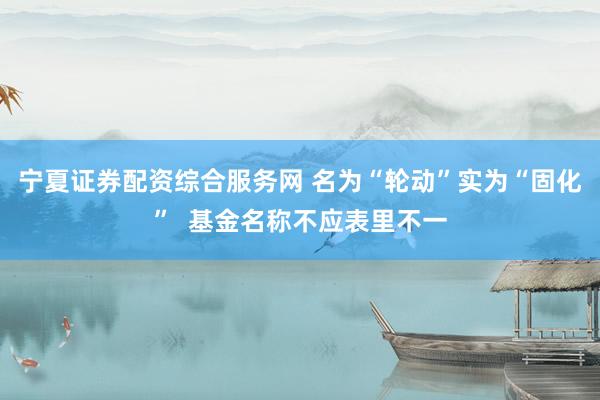宁夏证券配资综合服务网 名为“轮动”实为“固化”  基金名称不应表里不一