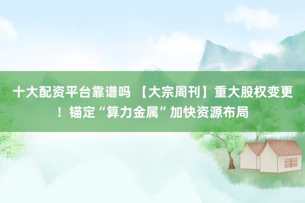 十大配资平台靠谱吗 【大宗周刊】重大股权变更！锚定“算力金属”加快资源布局