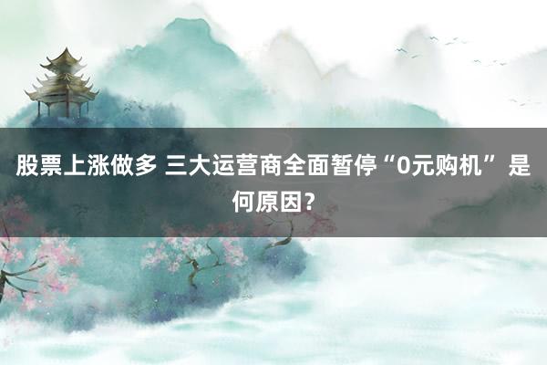 股票上涨做多 三大运营商全面暂停“0元购机” 是何原因？