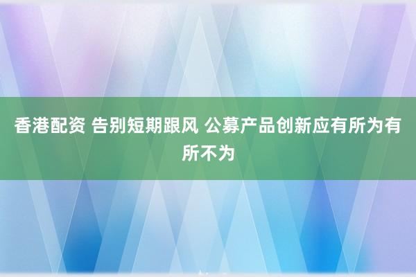 香港配资 告别短期跟风 公募产品创新应有所为有所不为