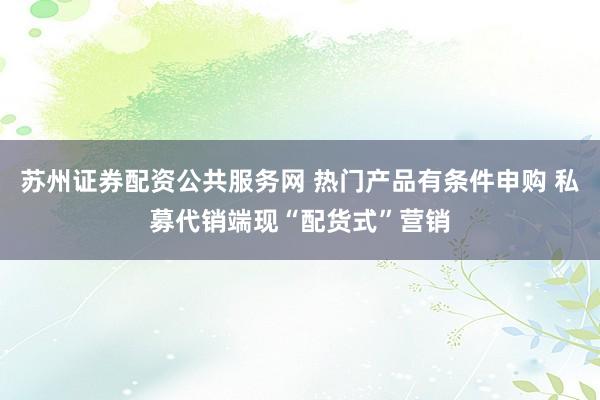 苏州证券配资公共服务网 热门产品有条件申购 私募代销端现“配货式”营销