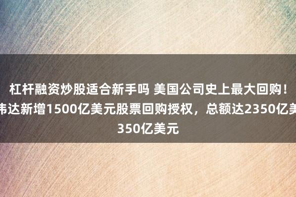 杠杆融资炒股适合新手吗 美国公司史上最大回购！英伟达新增1500亿美元股票回购授权，总额达2350亿美元