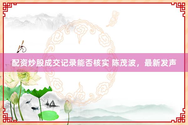 配资炒股成交记录能否核实 陈茂波，最新发声