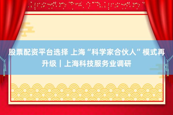 股票配资平台选择 上海“科学家合伙人”模式再升级｜上海科技服务业调研