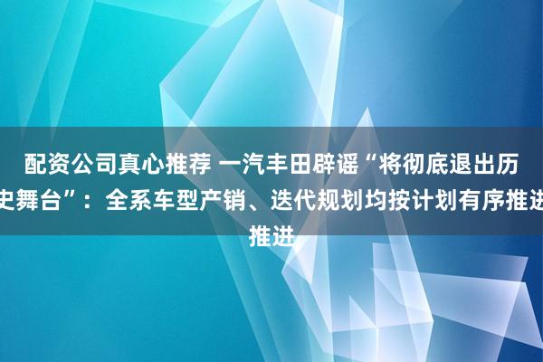 配资公司真心推荐 一汽丰田辟谣“将彻底退出历史舞台”：全系车型产销、迭代规划均按计划有序推进