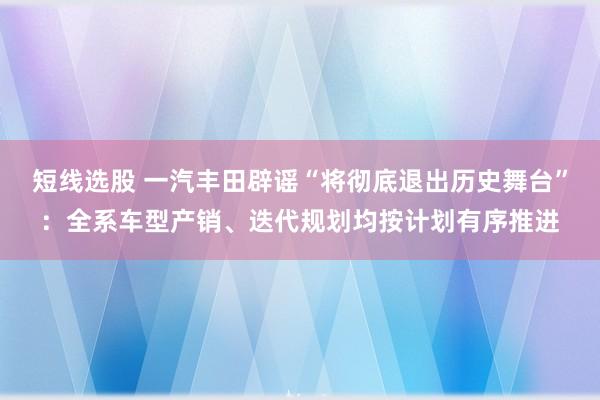 短线选股 一汽丰田辟谣“将彻底退出历史舞台”：全系车型产销、迭代规划均按计划有序推进