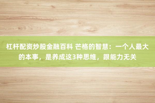 杠杆配资炒股金融百科 芒格的智慧：一个人最大的本事，是养成这3种思维，跟能力无关