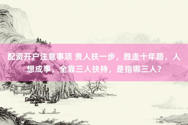 配资开户注意事项 贵人扶一步，胜走十年路，人想成事，全靠三人扶持，是指哪三人？