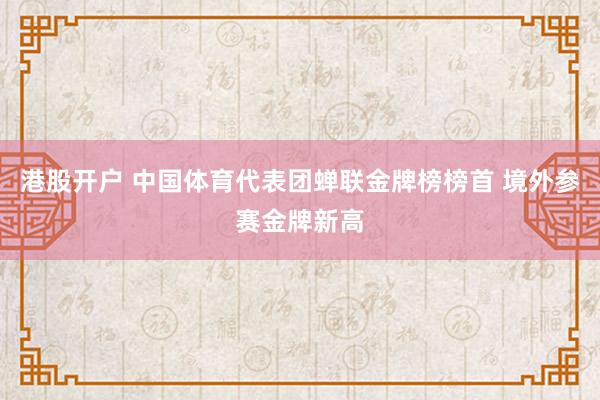 港股开户 中国体育代表团蝉联金牌榜榜首 境外参赛金牌新高