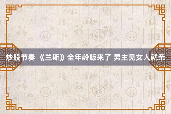 炒股节奏 《兰斯》全年龄版来了 男主见女人就亲
