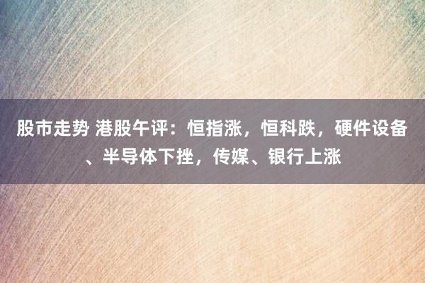 股市走势 港股午评：恒指涨，恒科跌，硬件设备、半导体下挫，传媒、银行上涨
