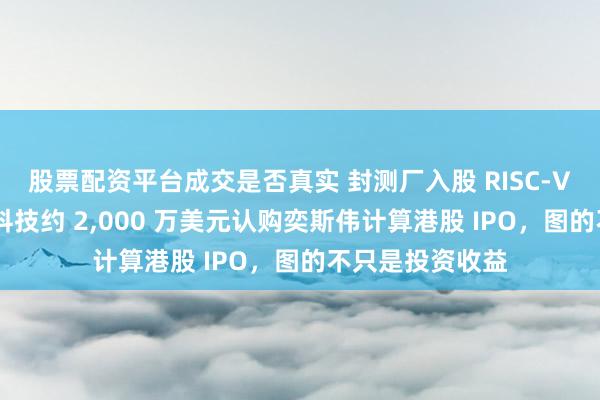 股票配资平台成交是否真实 封测厂入股 RISC-V 第一股：颀中科技约 2,000 万美元认购奕斯伟计算港股 IPO，图的不只是投资收益