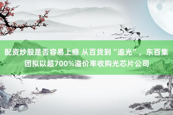 配资炒股是否容易上瘾 从百货到“追光”，东百集团拟以超700%溢价率收购光芯片公司