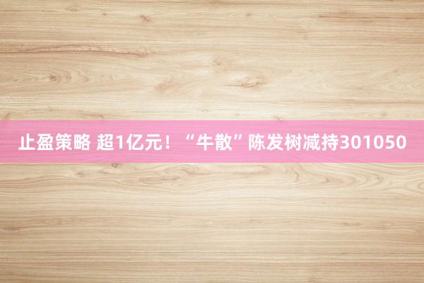 止盈策略 超1亿元！“牛散”陈发树减持301050