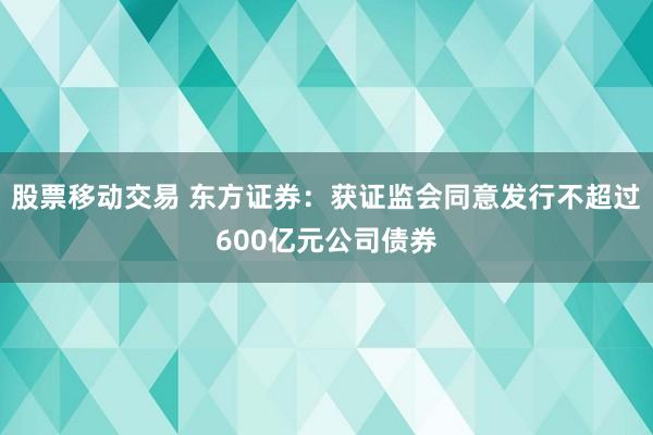 股票移动交易 东方证券：获证监会同意发行不超过600亿元公司债券