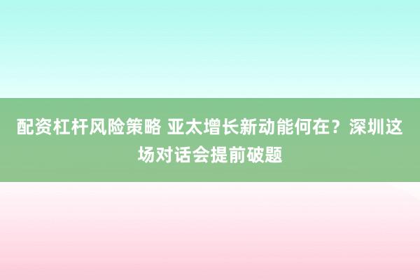 配资杠杆风险策略 亚太增长新动能何在？深圳这场对话会提前破题