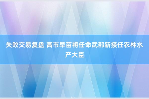 失败交易复盘 高市早苗将任命武部新接任农林水产大臣
