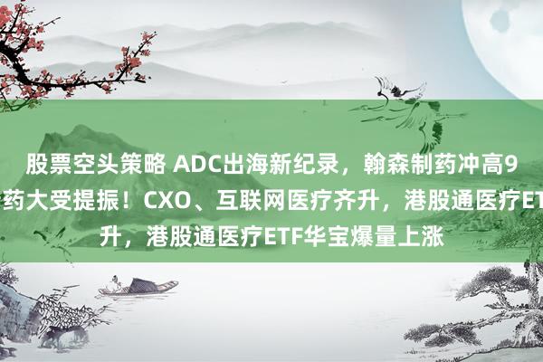 股票空头策略 ADC出海新纪录，翰森制药冲高9%，港股通创新药大受提振！CXO、互联网医疗齐升，港股通医疗ETF华宝爆量上涨