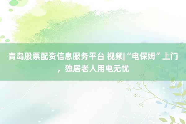 青岛股票配资信息服务平台 视频|“电保姆”上门，独居老人用电无忧
