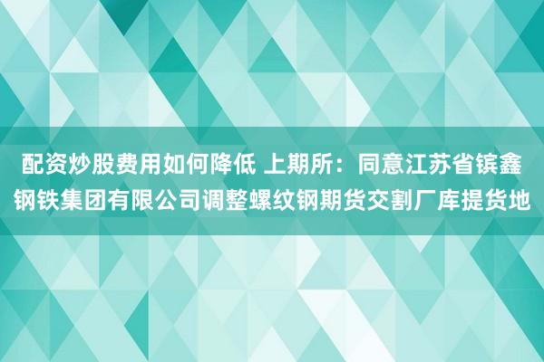 配资炒股费用如何降低 上期所：同意江苏省镔鑫钢铁集团有限公司调整螺纹钢期货交割厂库提货地