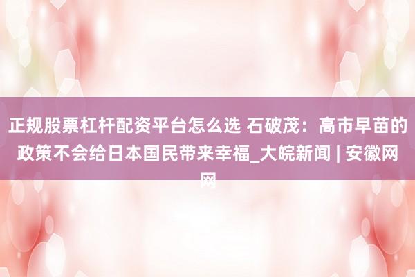 正规股票杠杆配资平台怎么选 石破茂：高市早苗的政策不会给日本国民带来幸福_大皖新闻 | 安徽网
