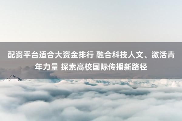 配资平台适合大资金排行 融合科技人文、激活青年力量 探索高校国际传播新路径