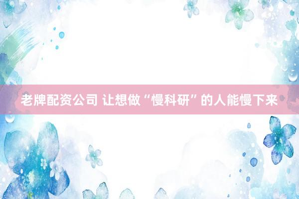 老牌配资公司 让想做“慢科研”的人能慢下来