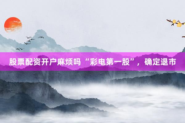 股票配资开户麻烦吗 “彩电第一股”，确定退市